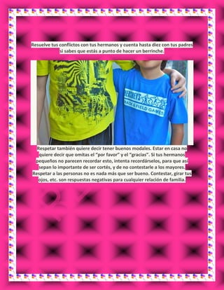 Resuelve tus conflictos con tus hermanos y cuenta hasta diez con tus padres
si sabes que estás a punto de hacer un berrinche.
Respetar también quiere decir tener buenos modales. Estar en casa no
quiere decir que omitas el “por favor” y el “gracias”. Si tus hermanos
pequeños no parecen recordar esto, intenta recordárselos, para que así
sepan lo importante de ser cortés, y de no contestarle a los mayores.
Respetar a las personas no es nada más que ser bueno. Contestar, girar tus
ojos, etc. son respuestas negativas para cualquier relación de familia.
 