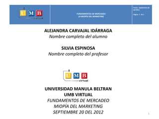 Fecha: Septiembre 30
                                         del 2012

              FUNDAMENTOS DE MERCADEO    Página 1 de 1
               LA MIOPÍA DEL MARKETING




ALEJANDRA CARVAJAL IDÁRRAGA
  Nombre completo del alumno

      SILVIA ESPINOSA
 Nombre completo del profesor




UNIVERSIDAD MANULA BELTRAN
        UMB VIRTUAL
 FUNDAMENTOS DE MERCADEO
    MIOPÍA DEL MARKETING
   SEPTIEMBRE 20 DEL 2012                                  1
 