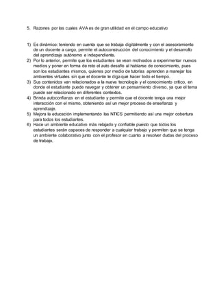 5. Razones por las cuales AVA es de gran utilidad en el campo educativo
1) Es dinámico: teniendo en cuenta que se trabaja digitalmente y con el asesoramiento
de un docente a cargo, permite el autoconstrucción del conocimiento y el desarrollo
del aprendizaje autónomo e independiente.
2) Por lo anterior, permite que los estudiantes se vean motivados a experimentar nuevos
medios y poner en forma de reto el auto desafío al hablarse de conocimiento, pues
son los estudiantes mismos, quienes por medio de tutorías aprenden a manejar los
ambientes virtuales sin que el docente le diga qué hacer todo el tiempo.
3) Sus contenidos van relacionados a la nueva tecnología y el conocimiento crítico, en
donde el estudiante puede navegar y obtener un pensamiento diverso, ya que el tema
puede ser relacionado en diferentes contextos.
4) Brinda autoconfianza en el estudiante y permite que el docente tenga una mejor
interacción con el mismo, obteniendo así un mejor proceso de enseñanza y
aprendizaje.
5) Mejora la educación implementando las NTICS permitiendo así una mejor cobertura
para todos los estudiantes.
6) Hace un ambiente educativo más relajado y confiable puesto que todos los
estudiantes serán capaces de responder a cualquier trabajo y permiten que se tenga
un ambiente colaborativo junto con el profesor en cuanto a resolver dudas del proceso
de trabajo.
 