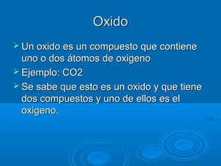 OxidoOxido
 Un oxido es un compuesto que contieneUn oxido es un compuesto que contiene
uno o dos átomos de oxigenouno o dos átomos de oxigeno
 Ejemplo: CO2Ejemplo: CO2
 Se sabe que esto es un oxido y que tieneSe sabe que esto es un oxido y que tiene
dos compuestos y uno de ellos es eldos compuestos y uno de ellos es el
oxigeno.oxigeno.
 