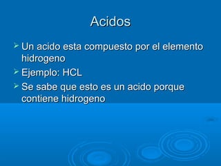 AcidosAcidos
 Un acido esta compuesto por el elementoUn acido esta compuesto por el elemento
hidrogenohidrogeno
 Ejemplo:Ejemplo: HCLHCL
 Se sabe que esto es un acido porqueSe sabe que esto es un acido porque
contiene hidrogenocontiene hidrogeno
 