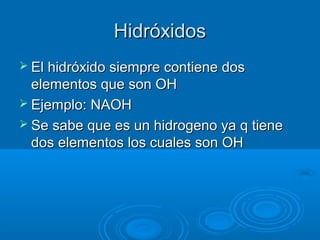 HidróxidosHidróxidos
 El hidróxido siempre contiene dosEl hidróxido siempre contiene dos
elementos que son OHelementos que son OH
 Ejemplo:Ejemplo: NAOHNAOH
 Se sabe que es un hidrogeno ya q tieneSe sabe que es un hidrogeno ya q tiene
dos elementos los cuales son OHdos elementos los cuales son OH
 
