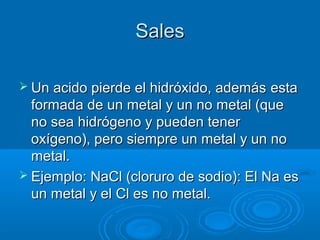 SalesSales
 Un acido pierde el hidróxido, ademásUn acido pierde el hidróxido, además estaesta
formada de un metal y un no metal (queformada de un metal y un no metal (que
no sea hidrógeno y pueden tenerno sea hidrógeno y pueden tener
oxígeno), pero siempre un metal y un nooxígeno), pero siempre un metal y un no
metal.metal.
 Ejemplo: NaCl (cloruro de sodio): El Na esEjemplo: NaCl (cloruro de sodio): El Na es
un metal y el Cl es no metal.un metal y el Cl es no metal.
 