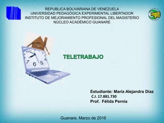 REPUBLICA BOLIVARIANA DE VENEZUELA
UNIVERSIDAD PEDAGÓGICA EXPERIMENTAL LIBERTADOR
INSTITUTO DE MEJORAMIENTO PROFESIONAL DEL MAGISTERIO
NÚCLEO ACADÉMICO GUANARE
Estudiante: María Alejandra Díaz
C.I. 17.881.730
Prof. Félida Pernía
Guanare, Marzo de 2016
 