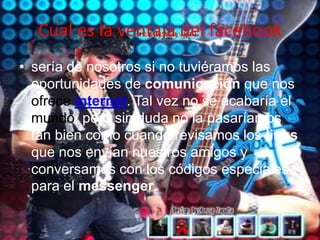 Cual es la ventaja del facebooksería de nosotros si no tuviéramos las oportunidades de comunicación que nos ofreceinternet. Tal vez no se acabaría el mundo, pero sin duda no la pasaríamos tan bien como cuando revisamos los links que nos envían nuestros amigos y conversamos con los códigos especiales para el messenger.