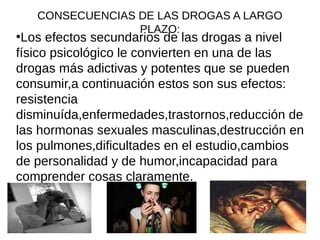 CONSECUENCIAS DE LAS DROGAS A LARGO
PLAZO:●
Los efectos secundarios de las drogas a nivel
físico psicológico le convierten en una de las
drogas más adictivas y potentes que se pueden
consumir,a continuación estos son sus efectos:
resistencia
disminuída,enfermedades,trastornos,reducción de
las hormonas sexuales masculinas,destrucción en
los pulmones,dificultades en el estudio,cambios
de personalidad y de humor,incapacidad para
comprender cosas claramente.
 