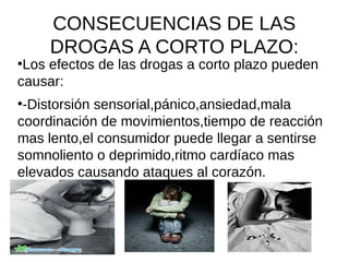 CONSECUENCIAS DE LAS
DROGAS A CORTO PLAZO:
●
Los efectos de las drogas a corto plazo pueden
causar:
●
-Distorsión sensorial,pánico,ansiedad,mala
coordinación de movimientos,tiempo de reacción
mas lento,el consumidor puede llegar a sentirse
somnoliento o deprimido,ritmo cardíaco mas
elevados causando ataques al corazón.
●
 