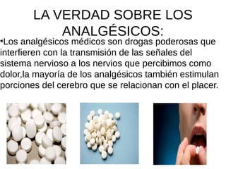 LA VERDAD SOBRE LOS
ANALGÉSICOS:●
Los analgésicos médicos son drogas poderosas que
interfieren con la transmisión de las señales del
sistema nervioso a los nervios que percibimos como
dolor,la mayoría de los analgésicos también estimulan
porciones del cerebro que se relacionan con el placer.
 