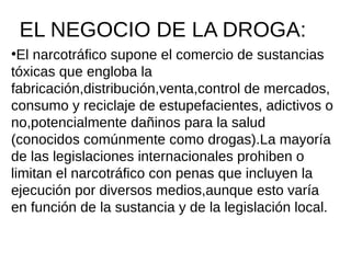 EL NEGOCIO DE LA DROGA:
●
El narcotráfico supone el comercio de sustancias
tóxicas que engloba la
fabricación,distribución,venta,control de mercados,
consumo y reciclaje de estupefacientes, adictivos o
no,potencialmente dañinos para la salud
(conocidos comúnmente como drogas).La mayoría
de las legislaciones internacionales prohiben o
limitan el narcotráfico con penas que incluyen la
ejecución por diversos medios,aunque esto varía
en función de la sustancia y de la legislación local.
 
