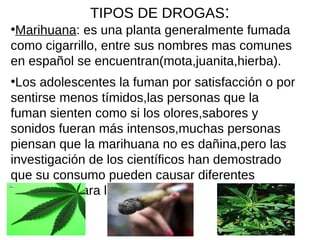 TIPOS DE DROGAS:
●
Marihuana: es una planta generalmente fumada
como cigarrillo, entre sus nombres mas comunes
en español se encuentran(mota,juanita,hierba).
●
Los adolescentes la fuman por satisfacción o por
sentirse menos tímidos,las personas que la
fuman sienten como si los olores,sabores y
sonidos fueran más intensos,muchas personas
piensan que la marihuana no es dañina,pero las
investigación de los científicos han demostrado
que su consumo pueden causar diferentes
problemas para la salud.
 