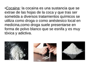 ●Cocaina: la cocaina es una sustancia que se
extrae de las hojas de la coca y que tras ser
sometida a diversos tratamientos químicos se
utiliza como droga o como anéstesico local en
medicina,como droga suele presentarse en
forma de polvo blanco que se esnifa y es muy
tóxica y adictiva.
 