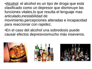 ●Alcohol: el alcohol es un tipo de droga que está
clasificado como un depresor que disminuye las
funciones vitales,lo que resulta el lenguaje mas
articulado,inestabilidad de
movimiento,percepciones alteradas e incapacidad
para reaccionar con rapidez.
●En el caso del alcohol una sobredosis puede
causar efectos depresivosmucho más inseveros.
 