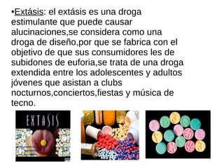●Extásis: el extásis es una droga
estimulante que puede causar
alucinaciones,se considera como una
droga de diseño,por que se fabrica con el
objetivo de que sus consumidores les de
subidones de euforia,se trata de una droga
extendida entre los adolescentes y adultos
jóvenes que asistan a clubs
nocturnos,conciertos,fiestas y música de
tecno.
 