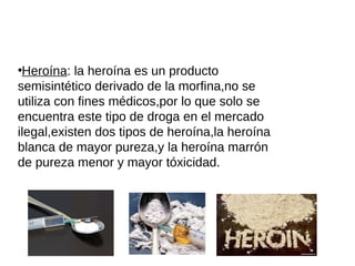 ●
Heroína: la heroína es un producto
semisintético derivado de la morfina,no se
utiliza con fines médicos,por lo que solo se
encuentra este tipo de droga en el mercado
ilegal,existen dos tipos de heroína,la heroína
blanca de mayor pureza,y la heroína marrón
de pureza menor y mayor tóxicidad.
 