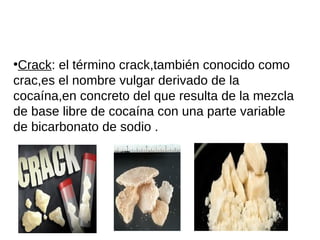 ●
Crack: el término crack,también conocido como
crac,es el nombre vulgar derivado de la
cocaína,en concreto del que resulta de la mezcla
de base libre de cocaína con una parte variable
de bicarbonato de sodio .
 