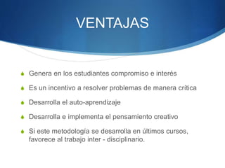 VENTAJAS
S Genera en los estudiantes compromiso e interés
S Es un incentivo a resolver problemas de manera crítica
S Desarrolla el auto-aprendizaje
S Desarrolla e implementa el pensamiento creativo
S Si este metodología se desarrolla en últimos cursos,
favorece al trabajo inter - disciplinario.
 