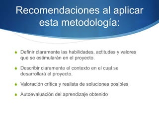 Recomendaciones al aplicar
esta metodología:
S Definir claramente las habilidades, actitudes y valores
que se estimularán en el proyecto.
S Describir claramente el contexto en el cual se
desarrollará el proyecto.
S Valoración crítica y realista de soluciones posibles
S Autoevaluación del aprendizaje obtenido
 