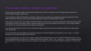 Pasos para editar la imagen de potoshop
Abrí la imagen que quieras editar en Photoshop haciendo clic en Archivo y después en Abrir. Navega hasta el directorio en
donde tengas la imagen y selecciónala.
Cuando edite la una foto en Photoshop, el pequeño cuadro rojo en la ventana de navegación muestra qué parte de la misma
estás modificando. Hice clic en ese cuadro rojo para agarrarlo y moverlo a cualquier parte de la foto.
Para acentuar una foto, hice clic en Filtro>Acentuar>Acentuar. Si la foto se ve muy borrosa, elegí Filtro>Acentuar>Acentuar Más
para obtener un efecto más notorio. Repetí este paso tantas veces como sea necesario. Me di cuenta que la imagen editada
de la derecha se ve más acentuada que la original en la izquierda.
Para remover ojos rojos de una foto, primero acerque la imagen usando la ventana de navegación hasta que los ojos puedan
verse claramente.
Use la herramienta de marco elíptico para colocar una selección redonda alrededor de la pupila de un ojo. Luego vi una línea
punteada en movimiento alrededor de la selección.
Una vez que seleccione la pupila, fui a la imagen Imagen>Ajustes>Matiz/Saturación. En la ventana de Matiz/Saturación, moví la
barra de desplazamiento de saturación completamente hasta la izquierda. Verás "-100". Luego moví la barra de desplazamiento
de Iluminación a un número bajo para que las pupilas se vean negras y hice clic en Aceptar. Repetí los Pasos 2 y 3 para el otro
ojo
 