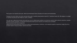 Para quitar una mancha de la piel, utilice la herramienta Clonar situada en la barra de herramientas.
Coloque el cursor sobre una zona cercana de la piel y mantén presionada la tecla ALT mientras haces clic. Me asegure de elegir
un parche de piel que sea similar en color y sombra.
Una vez que seleccione el área de la piel que se va a utilizar para sustituir a la mancha, puse el ratón sobre la mancha y mantén
pulsado el botón izquierdo, moviéndolo lentamente hasta que la mancha se sustituya por completo.
Para recortar la foto hice lo siguiente
Seleccione la herramienta de recorte en la barra de herramientas, comience en la esquina superior izquierda y luego haz clic y
arrastre hasta la esquina inferior derecha del área.
 
