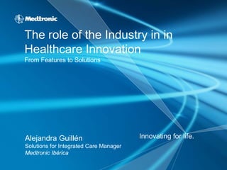 The role of the Industry in in
Healthcare Innovation
From Features to Solutions




Alejandra Guillén                       Innovating for life.
Solutions for Integrated Care Manager
Medtronic Ibérica
 