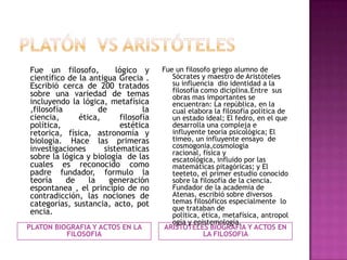 Fue un filosofo,
lógico y
científico de la antigua Grecia .
Escribió cerca de 200 tratados
sobre una variedad de temas
incluyendo la lógica, metafísica
,filosofía
de
la
ciencia,
ética,
filosofía
política,
estética
retorica, física, astronomía y
biología. Hace las primeras
investigaciones
sistematicas
sobre la lógica y biología de las
cuales es reconocido como
padre fundador, formulo la
teoría
de
la
generación
espontanea , el principio de no
contradicción, las nociones de
categorías, sustancia, acto, pot
encia.
PLATON BIOGRAFIA Y ACTOS EN LA
FILOSOFIA

Fue un filosofo griego alumno de
Sócrates y maestro de Aristóteles
su influencia dio identidad a la
filosofía como diciplina.Entre sus
obras mas importantes se
encuentran: La república, en la
cual elabora la filosofía política de
un estado ideal; El fedro, en el que
desarrolla una compleja e
influyente teoría psicológica; El
timeo, un influyente ensayo de
cosmogonia,cosmologia
racional, física y
escatológica, influido por las
matemáticas pitagóricas; y El
teeteto, el primer estudio conocido
sobre la filosofía de la ciencia.
Fundador de la academia de
Atenas, escribió sobre diversos
temas filosóficos especialmente lo
que trataban de
política, ética, metafísica, antropol
ogía y epistemología.
ARISTOTELES BIOGRAFIA Y ACTOS EN
LA FILOSOFIA

 