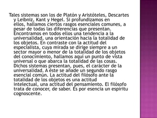 Tales sistemas son los de Platón y Aristóteles, Descartes
y Leibniz, Kant y Hegel. Si profundizamos en
ellos, hallamos ciertos rasgos esenciales comunes, a
pesar de todas las diferencias que presentan.
Encontramos en todos ellos una tendencia a la
universalidad, una orientación hacia la totalidad de
los objetos. En contraste con la actitud del
especialista, cuya mirada se dirige siempre a un
sector mayor o menor de la totalidad de los objetos
del conocimiento, hallamos aquí un punto de vista
universal o que abarca la totalidad de las cosas.
Dichos sistemas presentan, pues, el carácter de la
universalidad. A éste se añade un segundo rasgo
esencial común. La actitud del filósofo ante la
totalidad de los objetos es una actitud
intelectual, una actitud del pensamiento. El filósofo
trata de conocer, de saber. Es por esencia un espíritu
cognoscente.

 