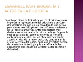 Filosofo prusiano de la ilustración. Es el primero y mas
importante representante del criticismo y percusor
del idealismo alemán y esta considerado uno de los
pensadores mas influyentes de la Europa moderna y
de la filosofía universal. Entre sus escritos mas
destacados se encuentra la critica de la razón pura la
cual es catalogada como el inicio de la filosofía
contemporánea. otras de sus obra mas destacadas
, son la critica de la razón practica, centrada en la
ética; la critica del juicio, en la que investiga acerca
de la estética, la teología y la metafísica de las
costumbres que indaga en la filosofía del derecho y
del estado.

 