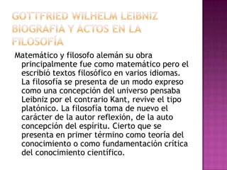 Matemático y filosofo alemán su obra
principalmente fue como matemático pero el
escribió textos filosófico en varios idiomas.
La filosofía se presenta de un modo expreso
como una concepción del universo pensaba
Leibniz por el contrario Kant, revive el tipo
platónico. La filosofía toma de nuevo el
carácter de la autor reflexión, de la auto
concepción del espíritu. Cierto que se
presenta en primer término como teoría del
conocimiento o como fundamentación crítica
del conocimiento científico.

 