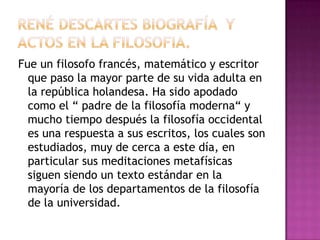 Fue un filosofo francés, matemático y escritor
que paso la mayor parte de su vida adulta en
la república holandesa. Ha sido apodado
como el “ padre de la filosofía moderna“ y
mucho tiempo después la filosofía occidental
es una respuesta a sus escritos, los cuales son
estudiados, muy de cerca a este día, en
particular sus meditaciones metafísicas
siguen siendo un texto estándar en la
mayoría de los departamentos de la filosofía
de la universidad.

 