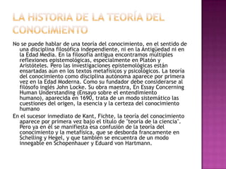 No se puede hablar de una teoría del conocimiento, en el sentido de
una disciplina filosófica independiente, ni en la Antigüedad ni en
la Edad Media. En la filosofía antigua encontramos múltiples
reflexiones epistemológicas, especialmente en Platón y
Aristóteles. Pero las investigaciones epistemológicas están
ensartadas aún en los textos metafísicos y psicológicos. La teoría
del conocimiento como disciplina autónoma aparece por primera
vez en la Edad Moderna. Como su fundador debe considerarse al
filósofo inglés John Locke. Su obra maestra, En Essay Concerning
Human Understanding (Ensayo sobre el entendimiento
humano), aparecida en 1690, trata de un modo sistemático las
cuestiones del origen, la esencia y la certeza del conocimiento
humano
En el sucesor inmediato de Kant, Fichte, la teoría del conocimiento
aparece por primera vez bajo el título de "teoría de la ciencia".
Pero ya en él se manifiesta esa confusión de la teoría del
conocimiento y la metafísica, que se desborda francamente en
Schelling y Hegel, y que también se encuentra de un modo
innegable en Schopenhauer y Eduard von Hartmann.

 