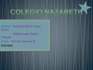 Nombre: Alejandra María Huiza
Qüehl.
William Isaac Saenz
Callejas.
Grado: “Primero General B”.
Actividad.
 