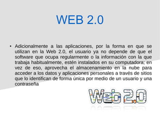 ● Adicionalmente a las aplicaciones, por la forma en que se
utilizan en la Web 2.0, el usuario ya no depende de que el
software que ocupa regularmente o la información con la que
trabaja habitualmente, estén instalados en su computadora; en
vez de eso, aprovecha el almacenamiento en la nube para
acceder a los datos y aplicaciones personales a través de sitios
que lo identifican de forma única por medio de un usuario y una
contraseña
WEB 2.0
 