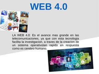 WEB 4.0
LA WEB 4.0: Es el avance mas grande en las
telecomunicaciones, ya que con esta tecnologia
facilita la investigacion, a traves de la creacion de
un sistema operativotan rapido en respuesta
como es cerebro humano.
 