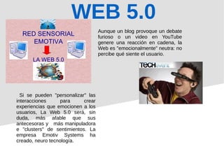 WEB 5.0
Aunque un blog provoque un debate
furioso o un video en YouTube
genere una reacción en cadena, la
Web es "emocionalmente" neutra: no
percibe qué siente el usuario.
Si se pueden "personalizar" las
interacciones para crear
experiencias que emocionen a los
usuarios, La Web 5.0 será, sin
duda, más afable que sus
antecesoras y más manipuladora
e "clusters" de sentimientos. La
empresa Emotiv Systems ha
creado, neuro tecnología.
 