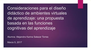 Consideraciones para el diseño
didáctico de ambientes virtuales
de aprendizaje: una propuesta
basada en las funciones
cognitivas del aprendizaje
Alumna: Alejandra Karina Salazar Torres
Marzo 5, 2017
 