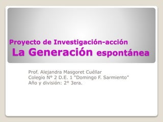 Proyecto de Investigación-acción 
La Generación espontánea 
Prof. Alejandra Masgoret Cuéllar 
Colegio N° 2 D.E. 1 “Domingo F. Sarmiento” 
Año y división: 2° 3era. 
 