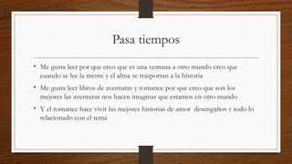 Pasa tiempos
• Me gusta leer por que creo que es una ventana a otro mundo creo que
cuando se lee la mente y el alma se trasportan a la historia
• Me gusta leer libros de aventuras y romance por que creo que son los
mejores las aventuras nos hacen imaginar que estamos en otro mundo
• Y el romance hace vivir las mejores historias de amor desengaños y todo lo
relacionado con el tema
 