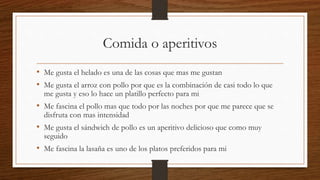 Comida o aperitivos
• Me gusta el helado es una de las cosas que mas me gustan
• Me gusta el arroz con pollo por que es la combinación de casi todo lo que
me gusta y eso lo hace un platillo perfecto para mi
• Me fascina el pollo mas que todo por las noches por que me parece que se
disfruta con mas intensidad
• Me gusta el sándwich de pollo es un aperitivo delicioso que como muy
seguido
• Me fascina la lasaña es uno de los platos preferidos para mi
 