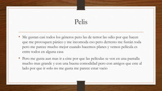 Pelis
• Me gustan casi todos los géneros pero las de terror las odio por que hacen
que me provoquen pánico y me incomoda eso pero derresto me fustán toda
pero me parece mucho mejor cuando hacemos planes y vemos película es
entre todos en alguna casa
• Pero me gusta aun mas ir a cine por que las películas se ven en una pantalla
mucho mas grande y con una buena comodidad pero con amigos que este al
lado por que ir solo no me gusta me parece estar vacio
 