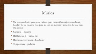 Música
• Me gusta cualquier genero de música pero para mi las mejores son las de
banda y las de maluma esas para mi son las mejores y estas son las que mas
me gustan:
• Carnaval – maluma
• Háblame de ti – banda ms
• Hermosa experiencia – banda ms
• Temperatura – maluma
 