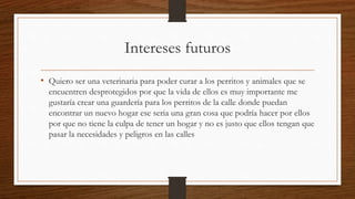 Intereses futuros
• Quiero ser una veterinaria para poder curar a los perritos y animales que se
encuentren desprotegidos por que la vida de ellos es muy importante me
gustaría crear una guardería para los perritos de la calle donde puedan
encontrar un nuevo hogar ese seria una gran cosa que podría hacer por ellos
por que no tiene la culpa de tener un hogar y no es justo que ellos tengan que
pasar la necesidades y peligros en las calles
 