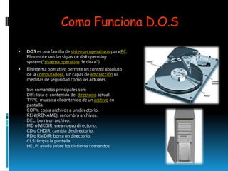 Como Funciona D.O.S

   DOS es una familia de sistemas operativos para PC.
    El nombre son las siglas de disk operating
    system ("sistema operativo de disco").
   El sistema operativo permite un control absoluto
    de la computadora, sin capas de abstracción ni
    medidas de seguridad como los actuales.

    Sus comandos principales son:
    DIR: lista el contenido del directorio actual.
    TYPE: muestra el contenido de un archivo en
    pantalla.
    COPY: copia archivos a un directorio.
    REN (RENAME): renombra archivos.
    DEL: borra un archivo.
    MD o MKDIR: crea nuevo directorio.
    CD o CHDIR: cambia de directorio.
    RD o RMDIR: borra un directorio.
    CLS: limpia la pantalla.
    HELP: ayuda sobre los distintos comandos.
 