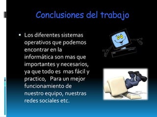 Conclusiones del trabajo

 Los diferentes sistemas
  operativos que podemos
  encontrar en la
  informática son mas que
  importantes y necesarios,
  ya que todo es mas fácil y
  practico, Para un mejor
  funcionamiento de
  nuestro equipo, nuestras
  redes sociales etc.
 
