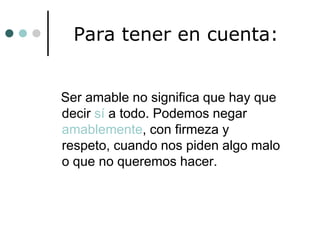 Para tener en cuenta:

Ser amable no significa que hay que
decir sí a todo. Podemos negar
amablemente, con firmeza y
respeto, cuando nos piden algo malo
o que no queremos hacer.

 