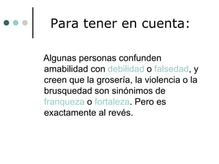 Para tener en cuenta:
Algunas personas confunden
amabilidad con debilidad o falsedad, y
creen que la grosería, la violencia o la
brusquedad son sinónimos de
franqueza o fortaleza. Pero es
exactamente al revés.

 