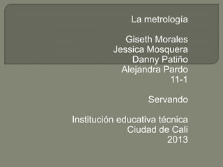 La metrología

             Giseth Morales
          Jessica Mosquera
              Danny Patiño
            Alejandra Pardo
                       11-1

                   Servando

Institución educativa técnica
              Ciudad de Cali
                        2013
 