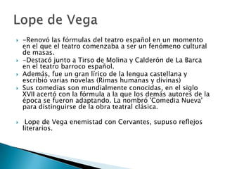  -Renovó las fórmulas del teatro español en un momento
en el que el teatro comenzaba a ser un fenómeno cultural
de masas.
 -Destacó junto a Tirso de Molina y Calderón de La Barca
en el teatro barroco español.
 Además, fue un gran lírico de la lengua castellana y
escribió varias novelas (Rimas humanas y divinas)
 Sus comedias son mundialmente conocidas, en el siglo
XVII acertó con la fórmula a la que los demás autores de la
época se fueron adaptando. La nombró 'Comedia Nueva'
para distinguirse de la obra teatral clásica.
 Lope de Vega enemistad con Cervantes, supuso reflejos
literarios.
 