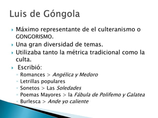  Máximo representante de el culteranismo o
GONGORISMO.
 Una gran diversidad de temas.
 Utilizaba tanto la métrica tradicional como la
culta.
 Escribió:
◦ Romances > Angélica y Medoro
◦ Letrillas populares
◦ Sonetos > Las Soledades
◦ Poemas Mayores > la Fábula de Polifemo y Galatea
◦ Burlesca > Ande yo caliente
 