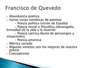  Abundancia poética
 Varias vistas temáticas de poemas
- Poesía política (visión de España)
- Poesía moral o filosófica (desengaño,
brevedad de la vida y la muerte)
- Poesía satírica (burla de personajes y
situaciones)
- Poesía amorosa
 Métrica variada
 Algunos sonetos son los mejores de nuestra
poesía
 Conceptismo
 