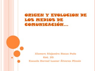 ORIGEN Y EVOLUCION DE LOS MEDIOS DE COMUNICACIÓN…           Xiomara Alejandra Nocua Peña                   Cód. 25                                                     Escuela Normal Leonor Álvarez Pinzón 
